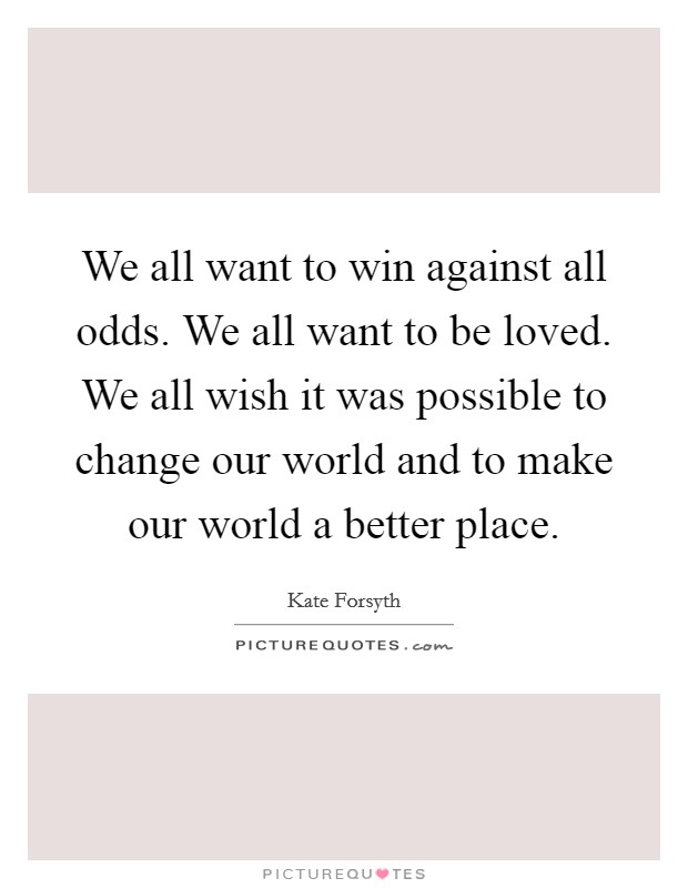 We all want to win against all odds. We all want to be loved. We all wish it was possible to change our world and to make our world a better place. Picture Quote #1