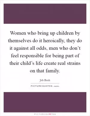 Women who bring up children by themselves do it heroically, they do it against all odds, men who don’t feel responsible for being part of their child’s life create real strains on that family Picture Quote #1