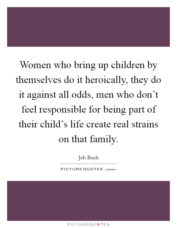 Women who bring up children by themselves do it heroically, they do it against all odds, men who don't feel responsible for being part of their child's life create real strains on that family. Picture Quote #1