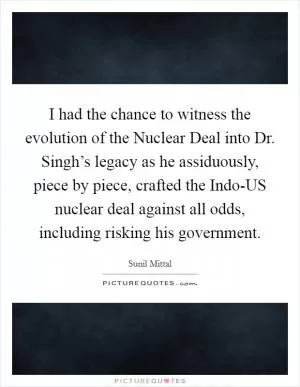 I had the chance to witness the evolution of the Nuclear Deal into Dr. Singh’s legacy as he assiduously, piece by piece, crafted the Indo-US nuclear deal against all odds, including risking his government Picture Quote #1