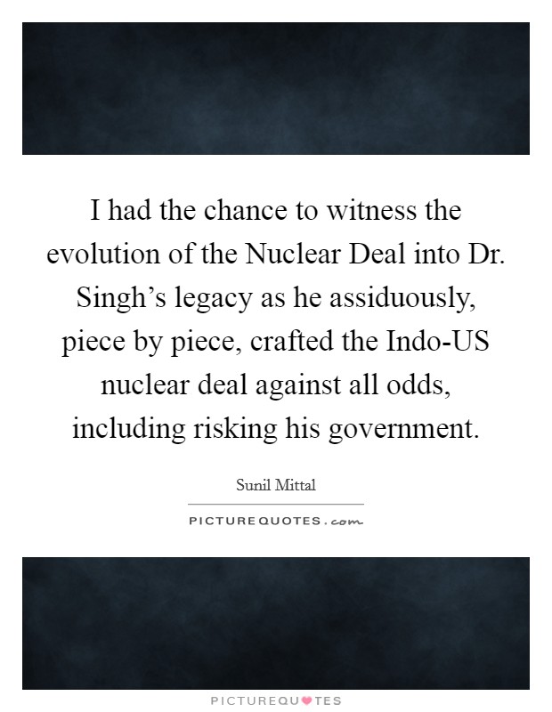 I had the chance to witness the evolution of the Nuclear Deal into Dr. Singh's legacy as he assiduously, piece by piece, crafted the Indo-US nuclear deal against all odds, including risking his government. Picture Quote #1