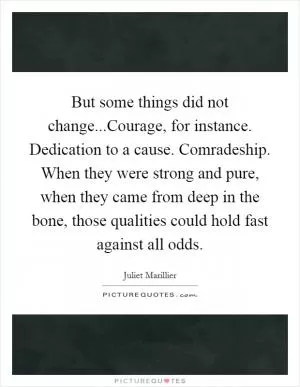 But some things did not change...Courage, for instance. Dedication to a cause. Comradeship. When they were strong and pure, when they came from deep in the bone, those qualities could hold fast against all odds Picture Quote #1