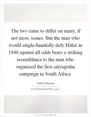 The two came to differ on many, if not most, issues. But the man who would single-handedly defy Hitler in 1940 against all odds bears a striking resemblance to the man who organized the first satyagraha campaign in South Africa Picture Quote #1
