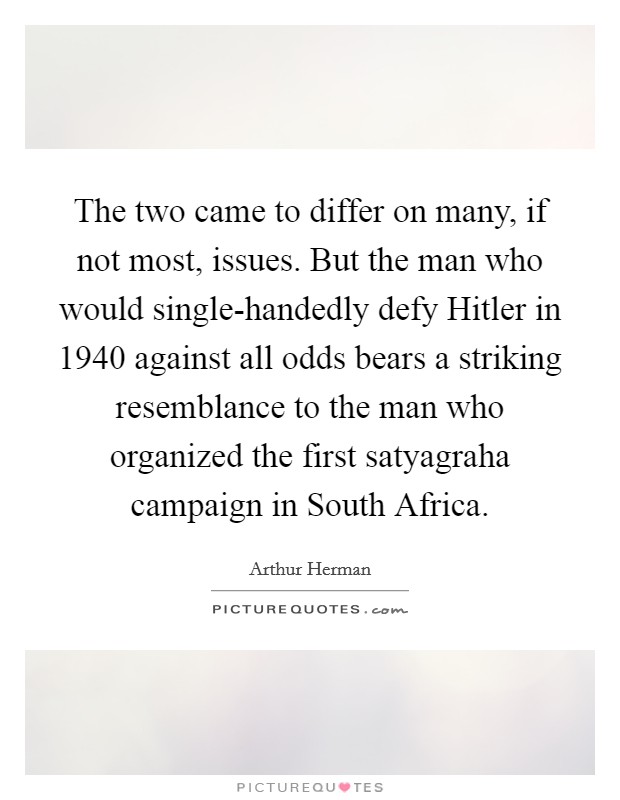 The two came to differ on many, if not most, issues. But the man who would single-handedly defy Hitler in 1940 against all odds bears a striking resemblance to the man who organized the first satyagraha campaign in South Africa. Picture Quote #1