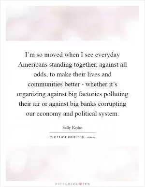 I’m so moved when I see everyday Americans standing together, against all odds, to make their lives and communities better - whether it’s organizing against big factories polluting their air or against big banks corrupting our economy and political system Picture Quote #1