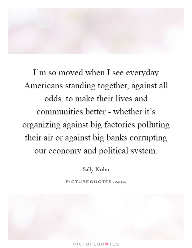 I'm so moved when I see everyday Americans standing together, against all odds, to make their lives and communities better - whether it's organizing against big factories polluting their air or against big banks corrupting our economy and political system. Picture Quote #1