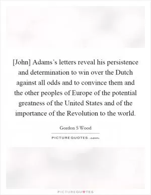 [John] Adams’s letters reveal his persistence and determination to win over the Dutch against all odds and to convince them and the other peoples of Europe of the potential greatness of the United States and of the importance of the Revolution to the world Picture Quote #1