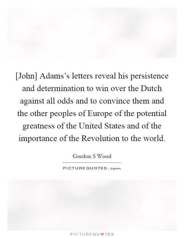 [John] Adams's letters reveal his persistence and determination to win over the Dutch against all odds and to convince them and the other peoples of Europe of the potential greatness of the United States and of the importance of the Revolution to the world. Picture Quote #1