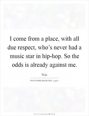 I come from a place, with all due respect, who’s never had a music star in hip-hop. So the odds is already against me Picture Quote #1