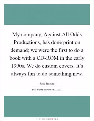 My company, Against All Odds Productions, has done print on demand; we were the first to do a book with a CD-ROM in the early 1990s. We do custom covers. It’s always fun to do something new Picture Quote #1