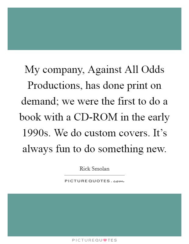 My company, Against All Odds Productions, has done print on demand; we were the first to do a book with a CD-ROM in the early 1990s. We do custom covers. It's always fun to do something new. Picture Quote #1