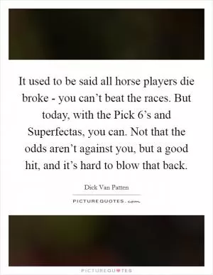 It used to be said all horse players die broke - you can’t beat the races. But today, with the Pick 6’s and Superfectas, you can. Not that the odds aren’t against you, but a good hit, and it’s hard to blow that back Picture Quote #1
