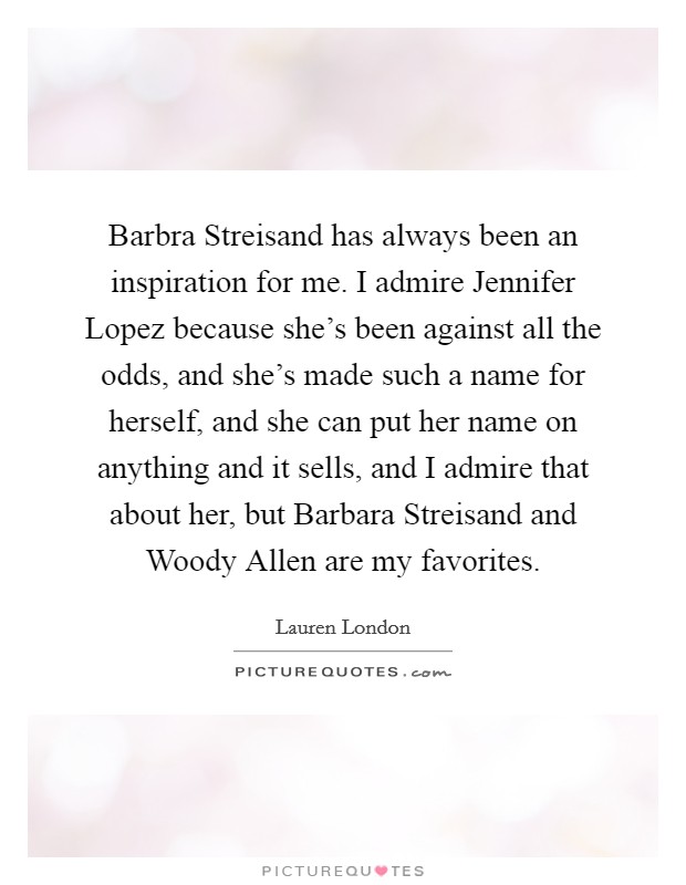 Barbra Streisand has always been an inspiration for me. I admire Jennifer Lopez because she's been against all the odds, and she's made such a name for herself, and she can put her name on anything and it sells, and I admire that about her, but Barbara Streisand and Woody Allen are my favorites. Picture Quote #1
