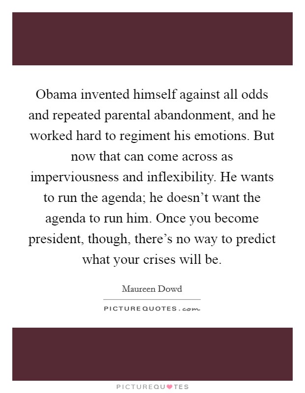 Obama invented himself against all odds and repeated parental abandonment, and he worked hard to regiment his emotions. But now that can come across as imperviousness and inflexibility. He wants to run the agenda; he doesn’t want the agenda to run him. Once you become president, though, there’s no way to predict what your crises will be Picture Quote #1