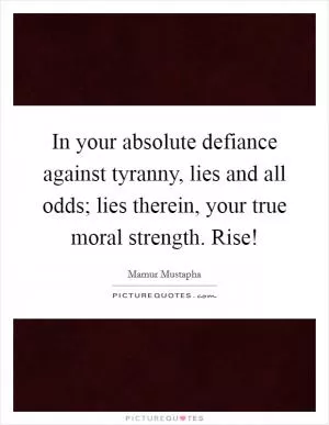 In your absolute defiance against tyranny, lies and all odds; lies therein, your true moral strength. Rise! Picture Quote #1