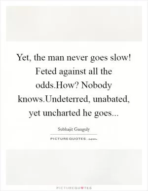 Yet, the man never goes slow! Feted against all the odds.How? Nobody knows.Undeterred, unabated, yet uncharted he goes Picture Quote #1