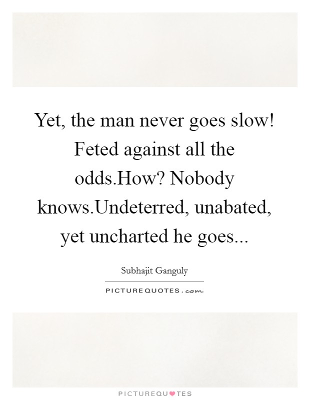 Yet, the man never goes slow! Feted against all the odds.How? Nobody knows.Undeterred, unabated, yet uncharted he goes Picture Quote #1