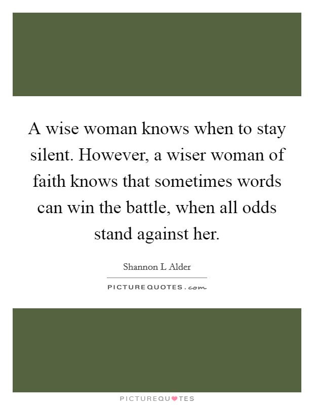 A wise woman knows when to stay silent. However, a wiser woman of faith knows that sometimes words can win the battle, when all odds stand against her Picture Quote #1