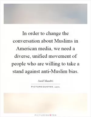 In order to change the conversation about Muslims in American media, we need a diverse, unified movement of people who are willing to take a stand against anti-Muslim bias Picture Quote #1