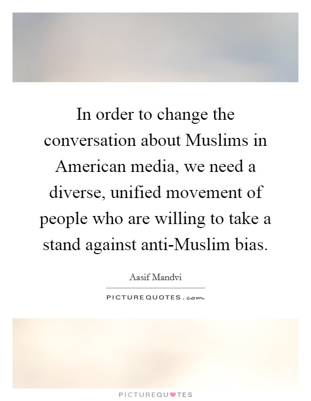 In order to change the conversation about Muslims in American media, we need a diverse, unified movement of people who are willing to take a stand against anti-Muslim bias. Picture Quote #1