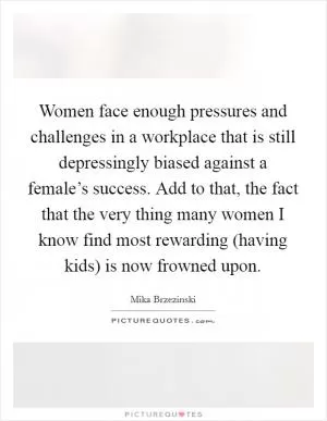 Women face enough pressures and challenges in a workplace that is still depressingly biased against a female’s success. Add to that, the fact that the very thing many women I know find most rewarding (having kids) is now frowned upon Picture Quote #1