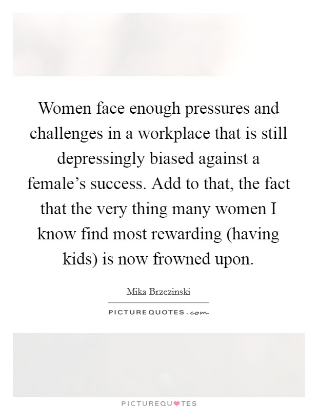 Women face enough pressures and challenges in a workplace that is still depressingly biased against a female's success. Add to that, the fact that the very thing many women I know find most rewarding (having kids) is now frowned upon. Picture Quote #1