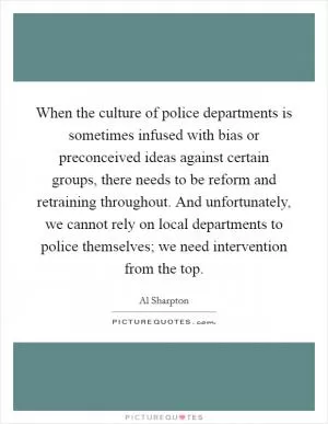 When the culture of police departments is sometimes infused with bias or preconceived ideas against certain groups, there needs to be reform and retraining throughout. And unfortunately, we cannot rely on local departments to police themselves; we need intervention from the top Picture Quote #1