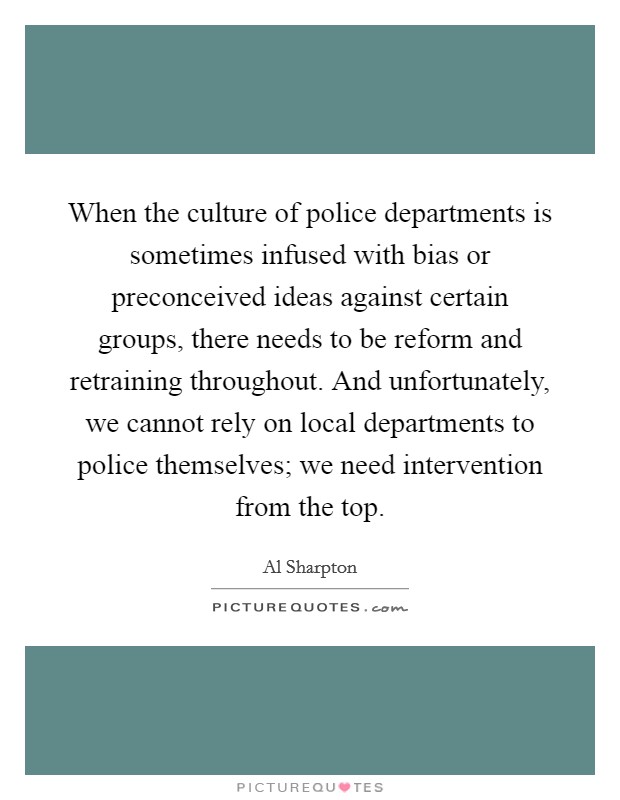 When the culture of police departments is sometimes infused with bias or preconceived ideas against certain groups, there needs to be reform and retraining throughout. And unfortunately, we cannot rely on local departments to police themselves; we need intervention from the top. Picture Quote #1