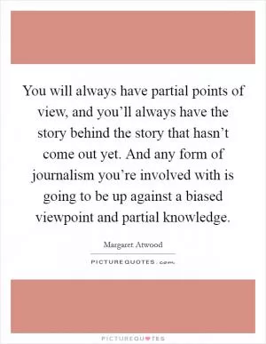 You will always have partial points of view, and you’ll always have the story behind the story that hasn’t come out yet. And any form of journalism you’re involved with is going to be up against a biased viewpoint and partial knowledge Picture Quote #1