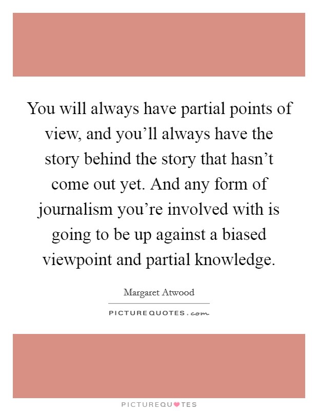 You will always have partial points of view, and you'll always have the story behind the story that hasn't come out yet. And any form of journalism you're involved with is going to be up against a biased viewpoint and partial knowledge. Picture Quote #1