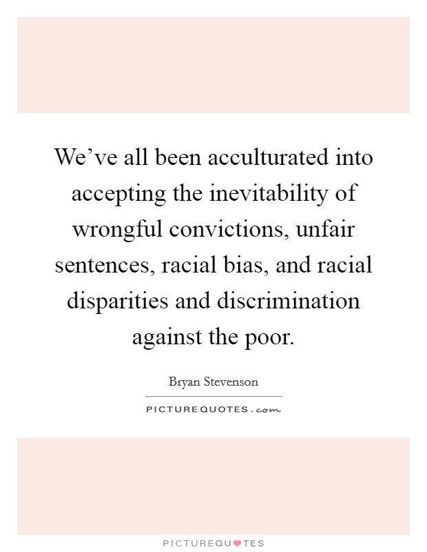We've all been acculturated into accepting the inevitability of wrongful convictions, unfair sentences, racial bias, and racial disparities and discrimination against the poor. Picture Quote #1