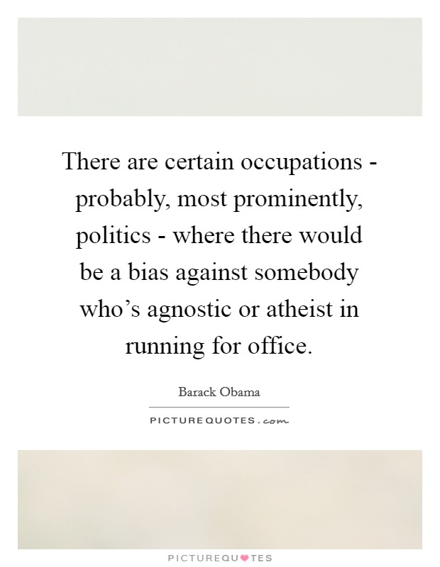 There are certain occupations - probably, most prominently, politics - where there would be a bias against somebody who's agnostic or atheist in running for office. Picture Quote #1