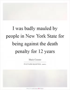 I was badly mauled by people in New York State for being against the death penalty for 12 years Picture Quote #1