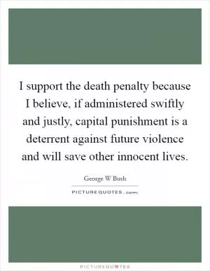 I support the death penalty because I believe, if administered swiftly and justly, capital punishment is a deterrent against future violence and will save other innocent lives Picture Quote #1