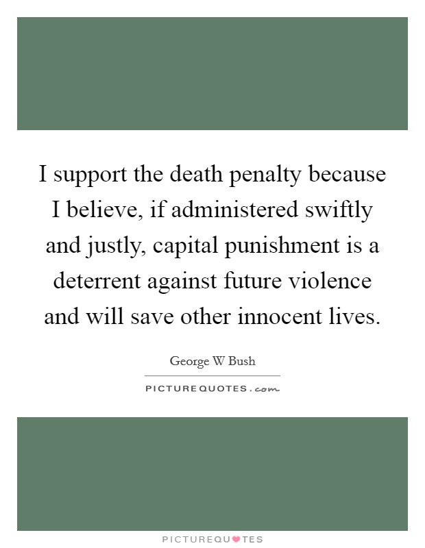 I support the death penalty because I believe, if administered swiftly and justly, capital punishment is a deterrent against future violence and will save other innocent lives. Picture Quote #1