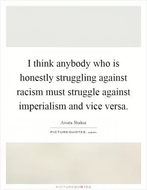 I think anybody who is honestly struggling against racism must struggle against imperialism and vice versa Picture Quote #1