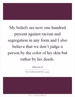 My beliefs are now one hundred percent against racism and segregation in any form and I also believe that we don’t judge a person by the color of his skin but rather by his deeds Picture Quote #1