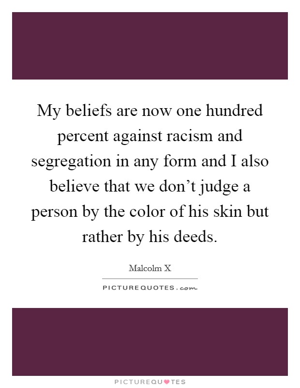 My beliefs are now one hundred percent against racism and segregation in any form and I also believe that we don't judge a person by the color of his skin but rather by his deeds. Picture Quote #1