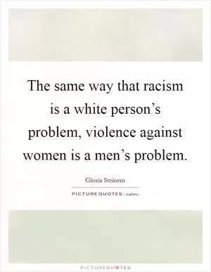 The same way that racism is a white person’s problem, violence against women is a men’s problem Picture Quote #1