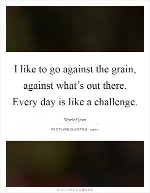 I like to go against the grain, against what’s out there. Every day is like a challenge Picture Quote #1