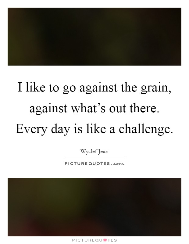 I like to go against the grain, against what's out there. Every day is like a challenge. Picture Quote #1