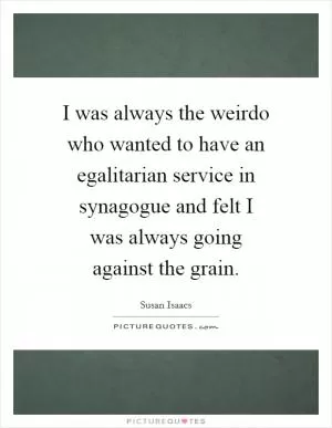 I was always the weirdo who wanted to have an egalitarian service in synagogue and felt I was always going against the grain Picture Quote #1