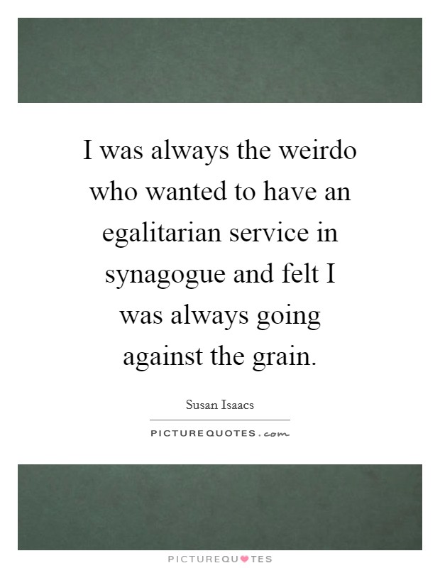 I was always the weirdo who wanted to have an egalitarian service in synagogue and felt I was always going against the grain. Picture Quote #1