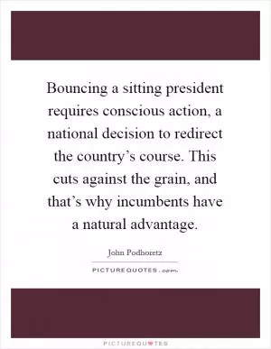 Bouncing a sitting president requires conscious action, a national decision to redirect the country’s course. This cuts against the grain, and that’s why incumbents have a natural advantage Picture Quote #1