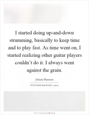 I started doing up-and-down strumming, basically to keep time and to play fast. As time went on, I started realizing other guitar players couldn’t do it. I always went against the grain Picture Quote #1