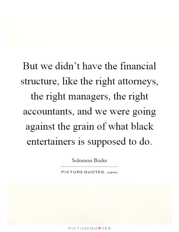But we didn't have the financial structure, like the right attorneys, the right managers, the right accountants, and we were going against the grain of what black entertainers is supposed to do. Picture Quote #1