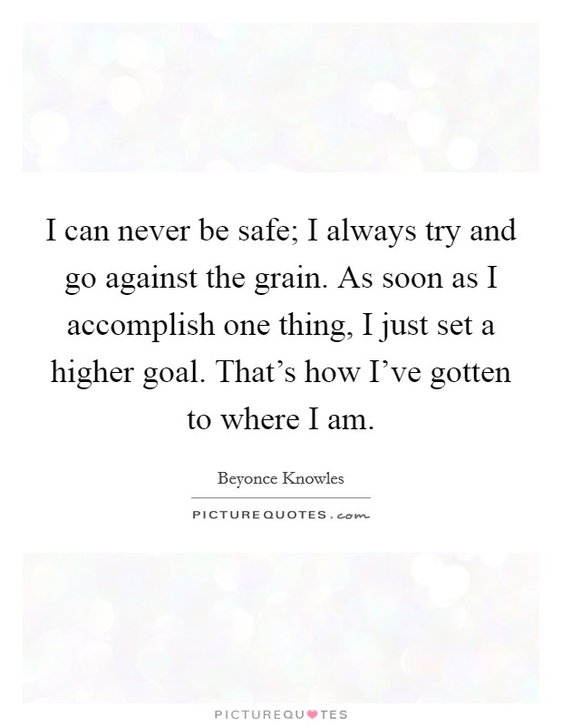 I can never be safe; I always try and go against the grain. As soon as I accomplish one thing, I just set a higher goal. That's how I've gotten to where I am. Picture Quote #1