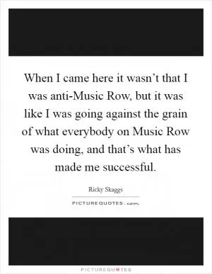 When I came here it wasn’t that I was anti-Music Row, but it was like I was going against the grain of what everybody on Music Row was doing, and that’s what has made me successful Picture Quote #1