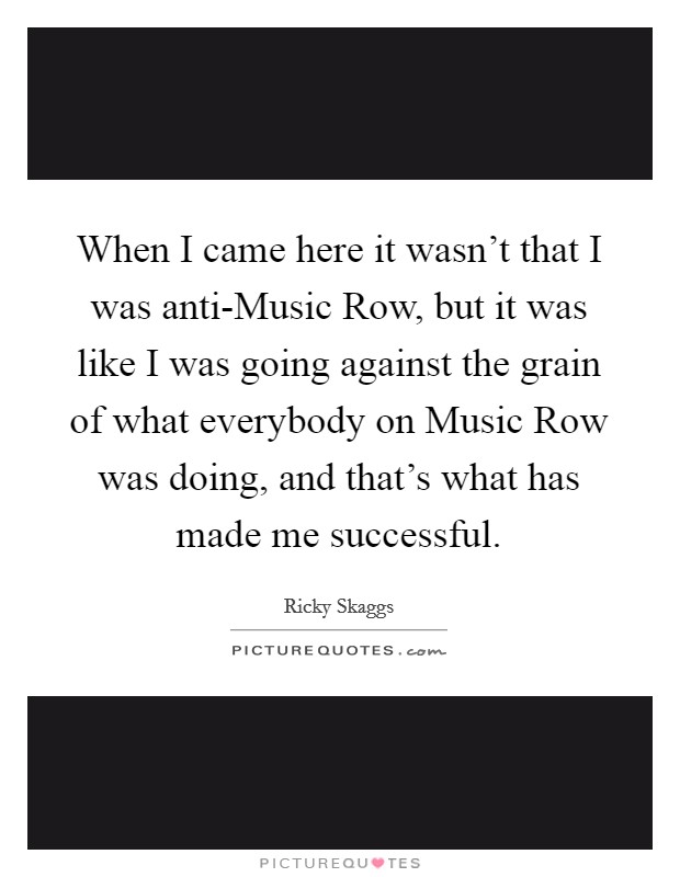When I came here it wasn't that I was anti-Music Row, but it was like I was going against the grain of what everybody on Music Row was doing, and that's what has made me successful. Picture Quote #1