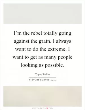 I’m the rebel totally going against the grain. I always want to do the extreme. I want to get as many people looking as possible Picture Quote #1